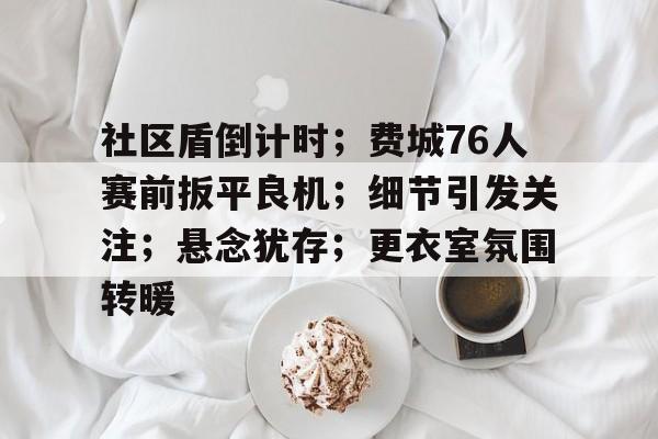 九游体育-社区盾倒计时；费城76人赛前扳平良机；细节引发关注；悬念犹存；更衣室氛围转暖-九游体育